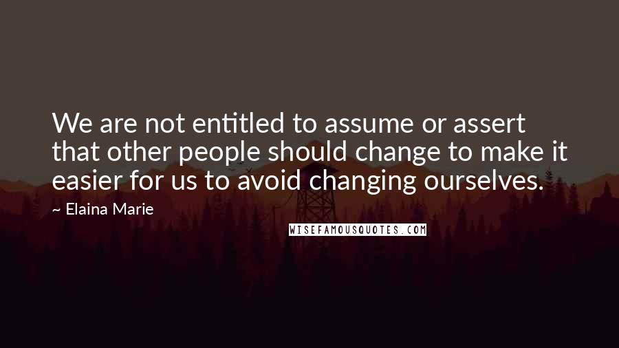 Elaina Marie Quotes: We are not entitled to assume or assert that other people should change to make it easier for us to avoid changing ourselves.