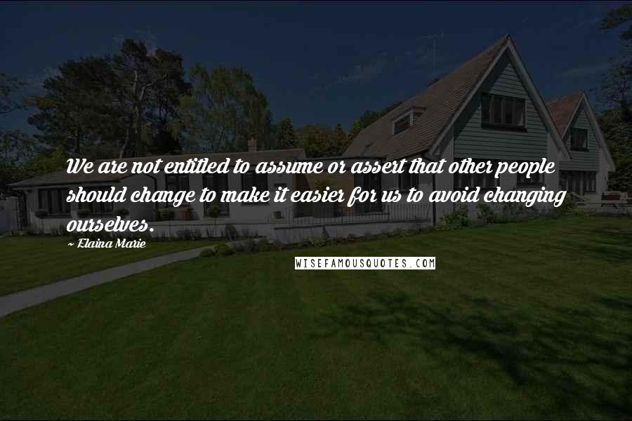 Elaina Marie Quotes: We are not entitled to assume or assert that other people should change to make it easier for us to avoid changing ourselves.