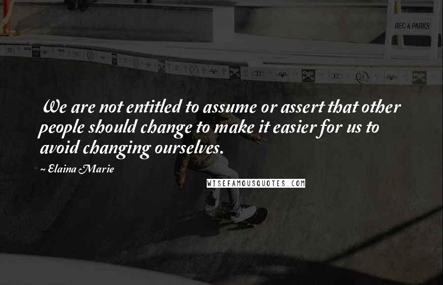 Elaina Marie Quotes: We are not entitled to assume or assert that other people should change to make it easier for us to avoid changing ourselves.