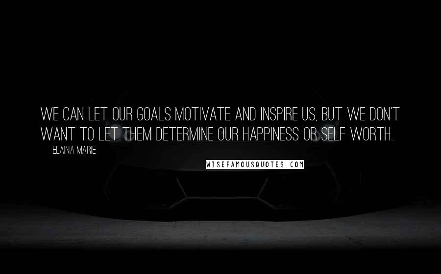 Elaina Marie Quotes: We can let our goals motivate and inspire us, but we don't want to let them determine our happiness or self worth.