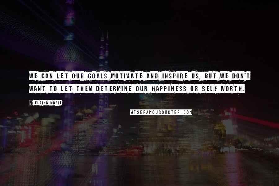 Elaina Marie Quotes: We can let our goals motivate and inspire us, but we don't want to let them determine our happiness or self worth.