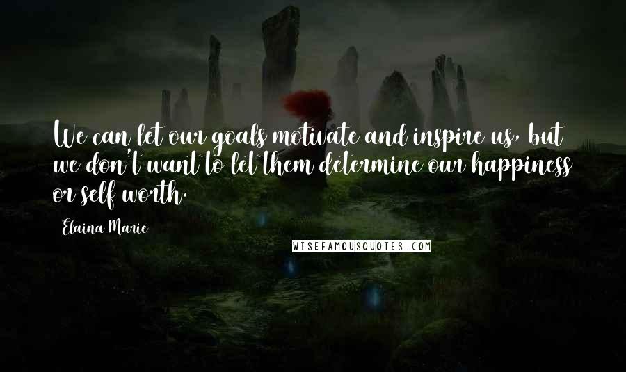 Elaina Marie Quotes: We can let our goals motivate and inspire us, but we don't want to let them determine our happiness or self worth.