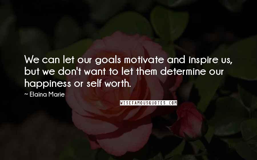 Elaina Marie Quotes: We can let our goals motivate and inspire us, but we don't want to let them determine our happiness or self worth.