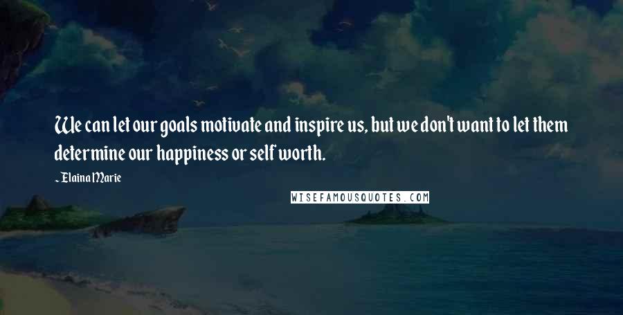 Elaina Marie Quotes: We can let our goals motivate and inspire us, but we don't want to let them determine our happiness or self worth.