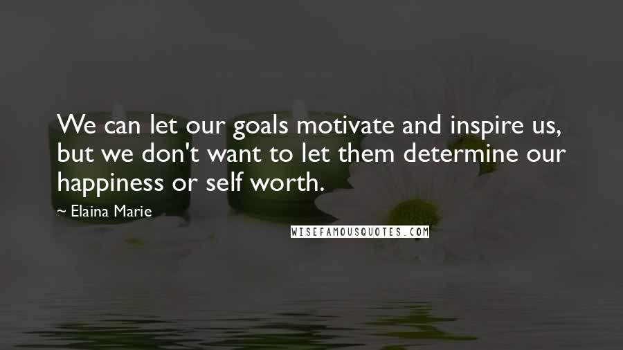 Elaina Marie Quotes: We can let our goals motivate and inspire us, but we don't want to let them determine our happiness or self worth.