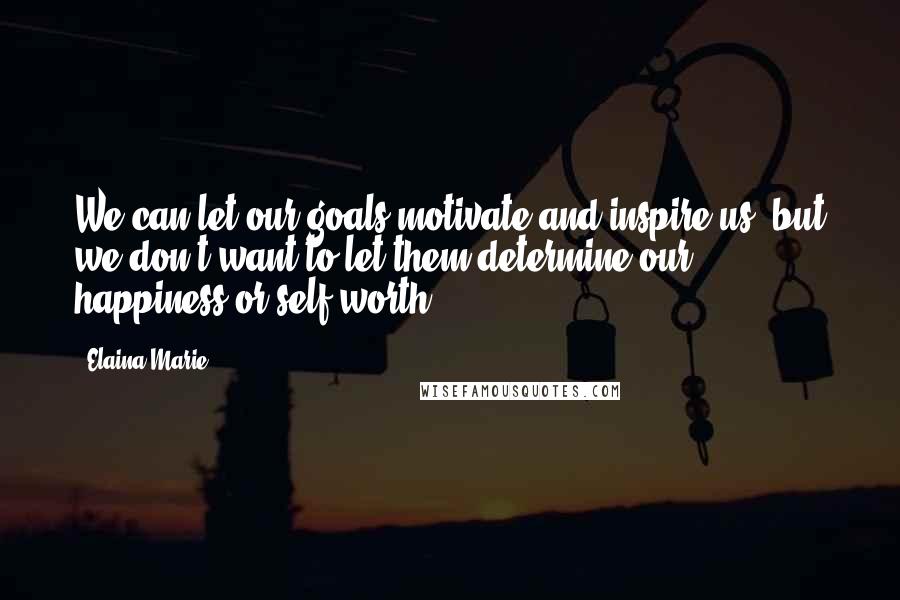 Elaina Marie Quotes: We can let our goals motivate and inspire us, but we don't want to let them determine our happiness or self worth.