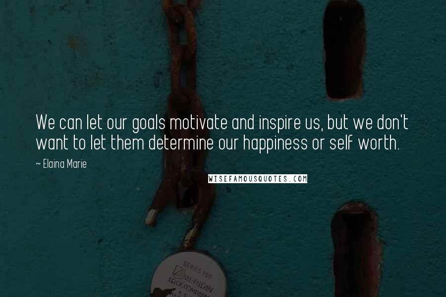 Elaina Marie Quotes: We can let our goals motivate and inspire us, but we don't want to let them determine our happiness or self worth.