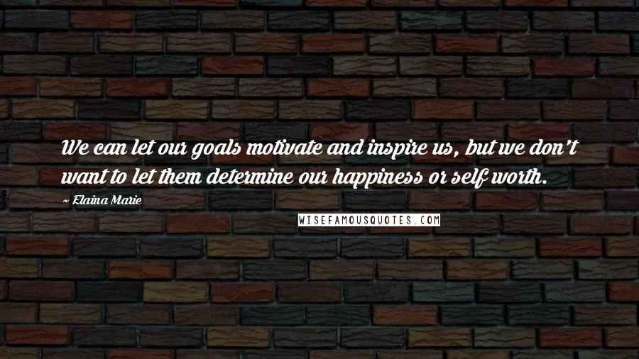 Elaina Marie Quotes: We can let our goals motivate and inspire us, but we don't want to let them determine our happiness or self worth.