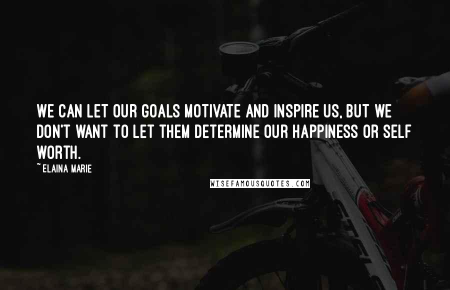 Elaina Marie Quotes: We can let our goals motivate and inspire us, but we don't want to let them determine our happiness or self worth.