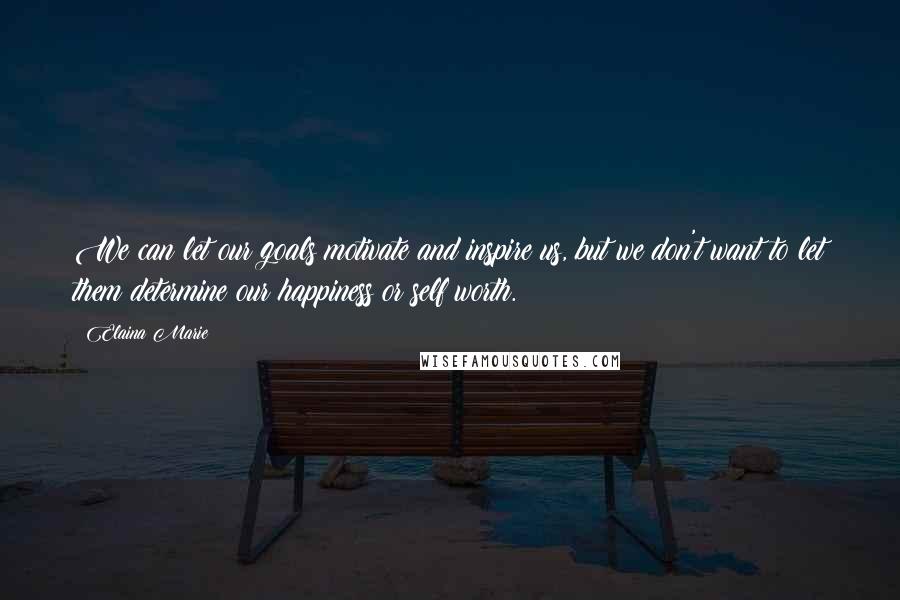 Elaina Marie Quotes: We can let our goals motivate and inspire us, but we don't want to let them determine our happiness or self worth.