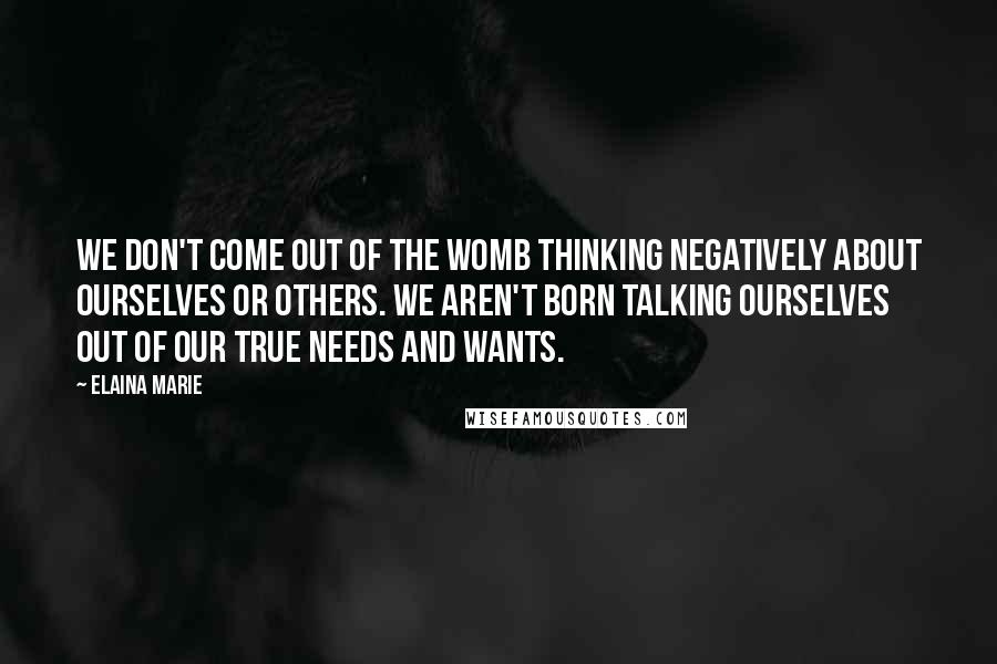 Elaina Marie Quotes: We don't come out of the womb thinking negatively about ourselves or others. We aren't born talking ourselves out of our true needs and wants.