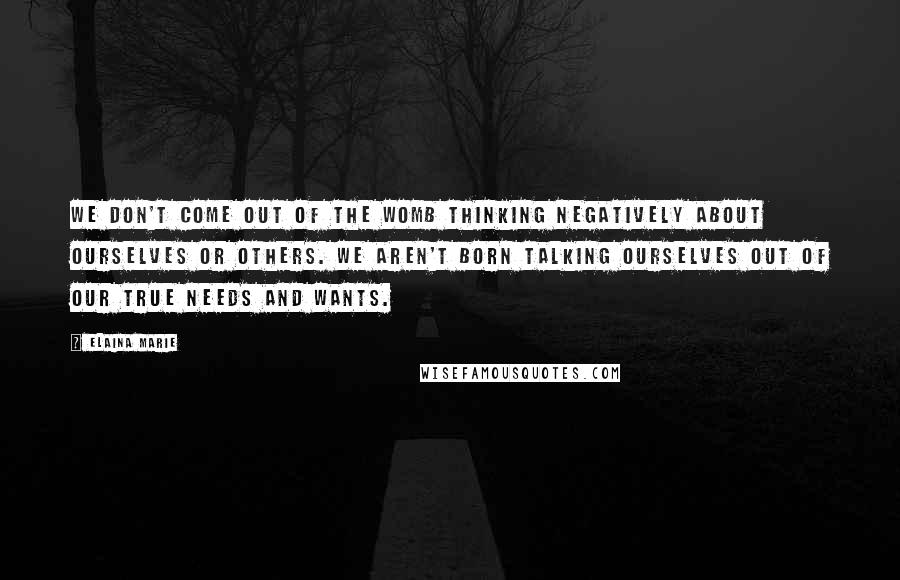 Elaina Marie Quotes: We don't come out of the womb thinking negatively about ourselves or others. We aren't born talking ourselves out of our true needs and wants.