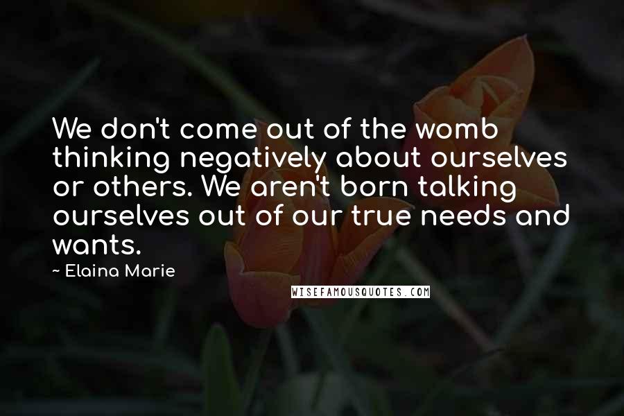 Elaina Marie Quotes: We don't come out of the womb thinking negatively about ourselves or others. We aren't born talking ourselves out of our true needs and wants.