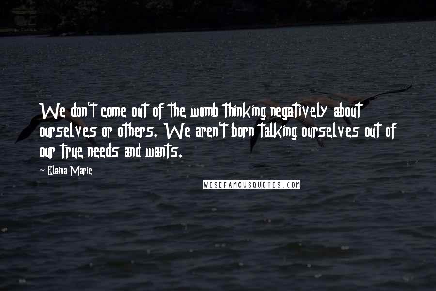 Elaina Marie Quotes: We don't come out of the womb thinking negatively about ourselves or others. We aren't born talking ourselves out of our true needs and wants.