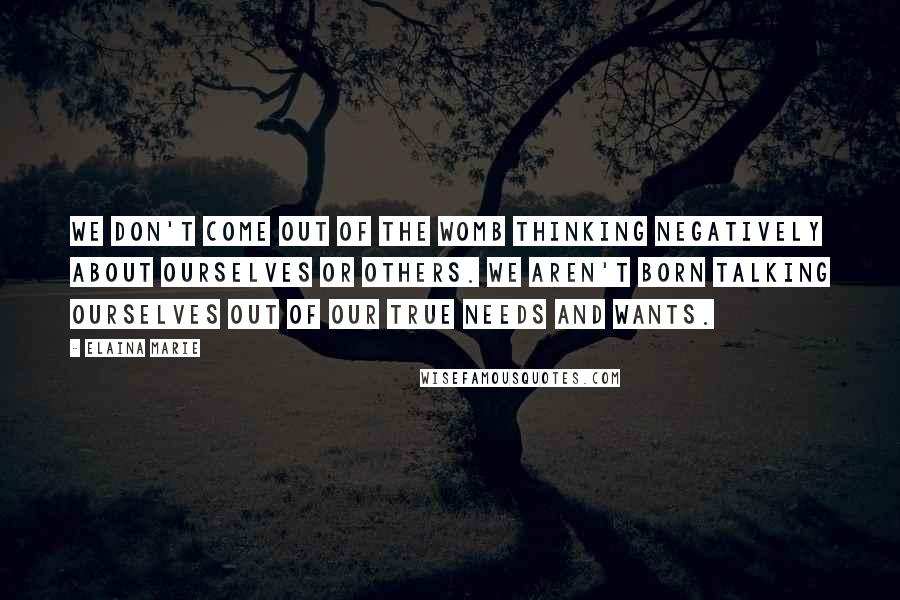 Elaina Marie Quotes: We don't come out of the womb thinking negatively about ourselves or others. We aren't born talking ourselves out of our true needs and wants.