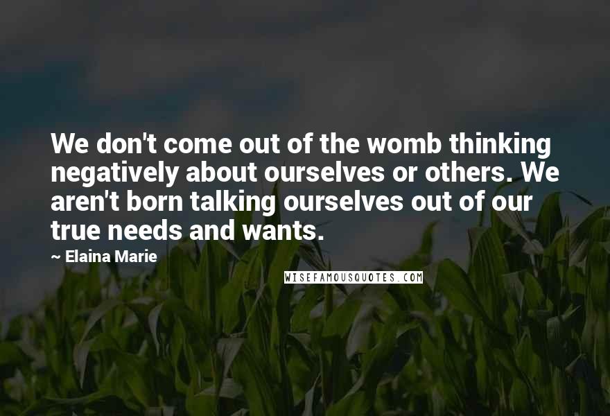 Elaina Marie Quotes: We don't come out of the womb thinking negatively about ourselves or others. We aren't born talking ourselves out of our true needs and wants.