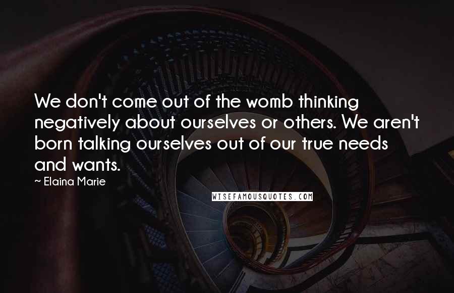 Elaina Marie Quotes: We don't come out of the womb thinking negatively about ourselves or others. We aren't born talking ourselves out of our true needs and wants.