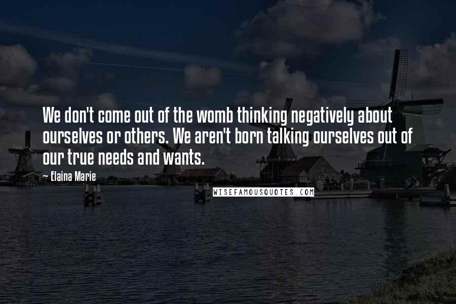 Elaina Marie Quotes: We don't come out of the womb thinking negatively about ourselves or others. We aren't born talking ourselves out of our true needs and wants.