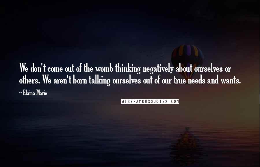 Elaina Marie Quotes: We don't come out of the womb thinking negatively about ourselves or others. We aren't born talking ourselves out of our true needs and wants.