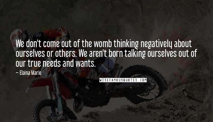 Elaina Marie Quotes: We don't come out of the womb thinking negatively about ourselves or others. We aren't born talking ourselves out of our true needs and wants.