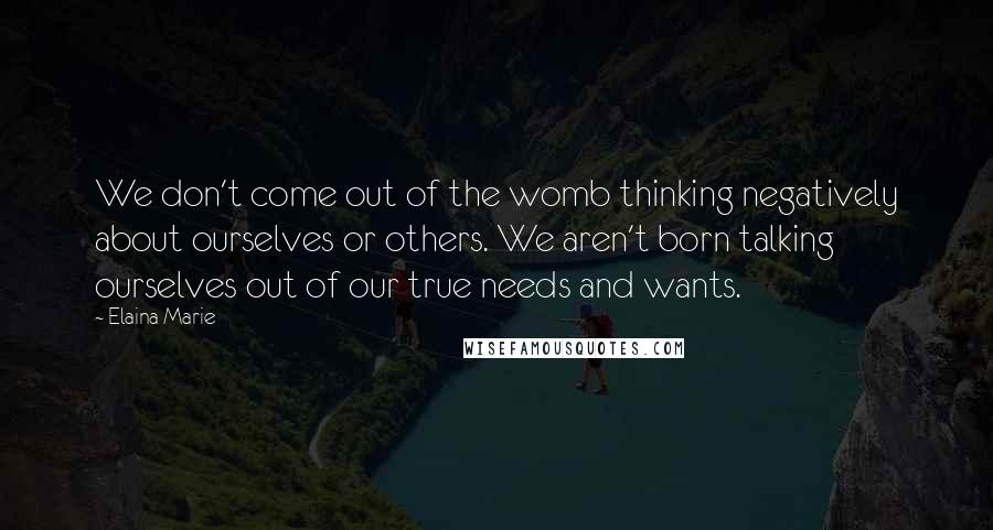 Elaina Marie Quotes: We don't come out of the womb thinking negatively about ourselves or others. We aren't born talking ourselves out of our true needs and wants.