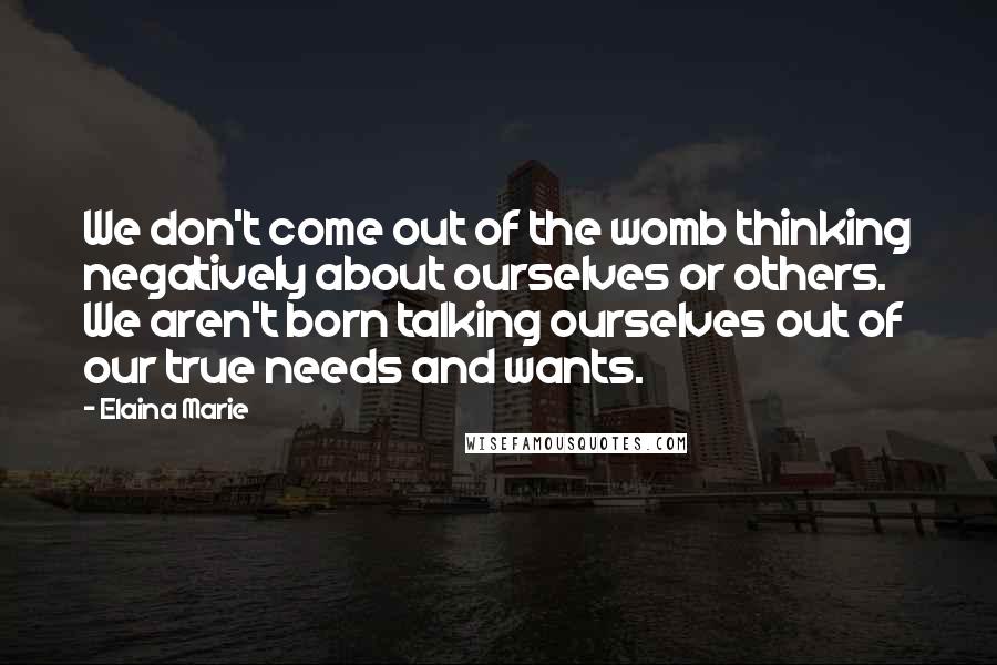 Elaina Marie Quotes: We don't come out of the womb thinking negatively about ourselves or others. We aren't born talking ourselves out of our true needs and wants.