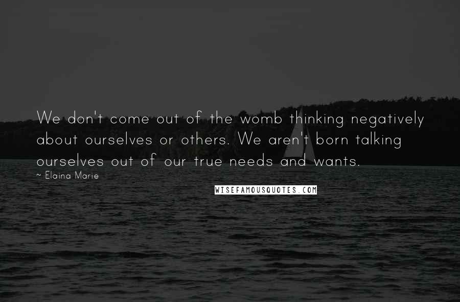 Elaina Marie Quotes: We don't come out of the womb thinking negatively about ourselves or others. We aren't born talking ourselves out of our true needs and wants.