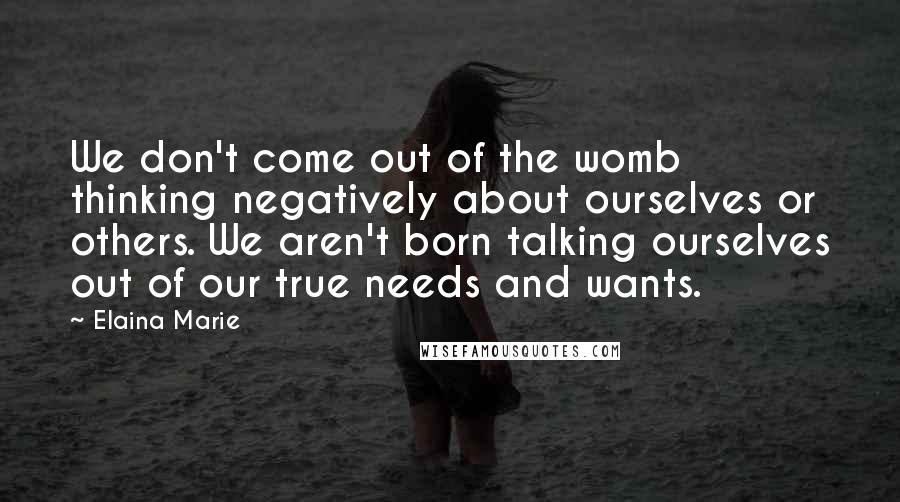 Elaina Marie Quotes: We don't come out of the womb thinking negatively about ourselves or others. We aren't born talking ourselves out of our true needs and wants.