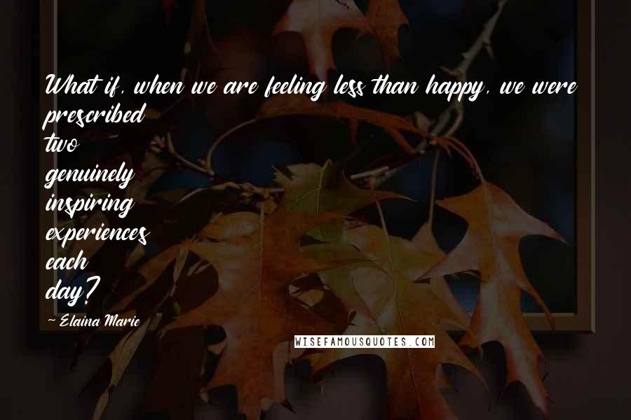 Elaina Marie Quotes: What if, when we are feeling less than happy, we were prescribed two genuinely inspiring experiences each day?