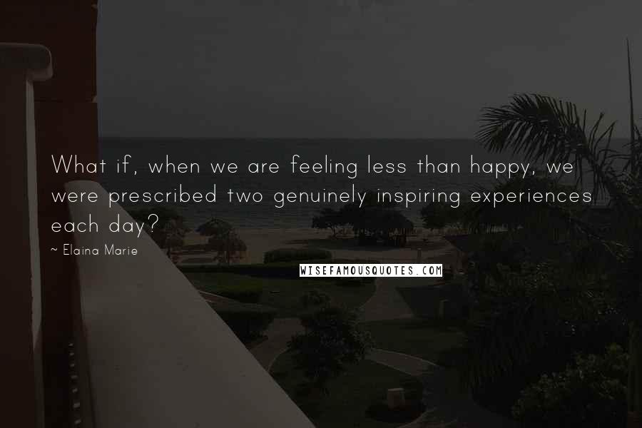 Elaina Marie Quotes: What if, when we are feeling less than happy, we were prescribed two genuinely inspiring experiences each day?