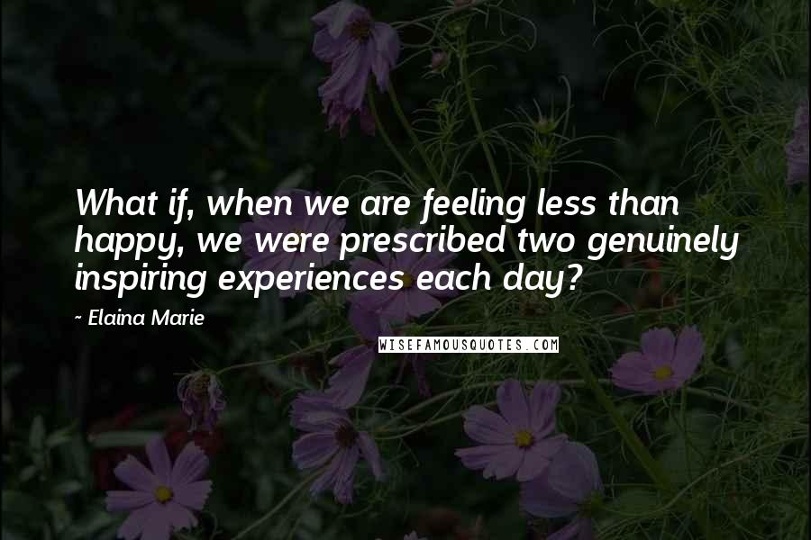 Elaina Marie Quotes: What if, when we are feeling less than happy, we were prescribed two genuinely inspiring experiences each day?