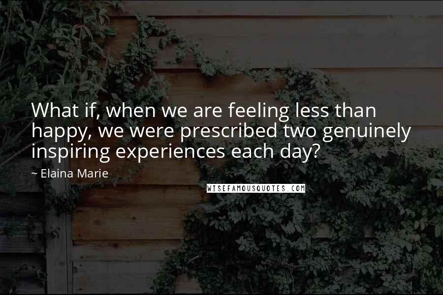 Elaina Marie Quotes: What if, when we are feeling less than happy, we were prescribed two genuinely inspiring experiences each day?