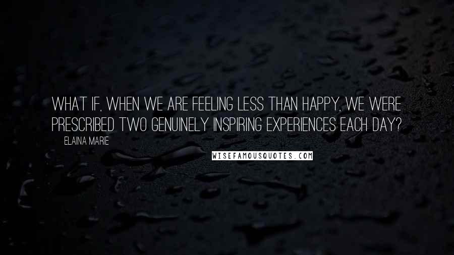 Elaina Marie Quotes: What if, when we are feeling less than happy, we were prescribed two genuinely inspiring experiences each day?