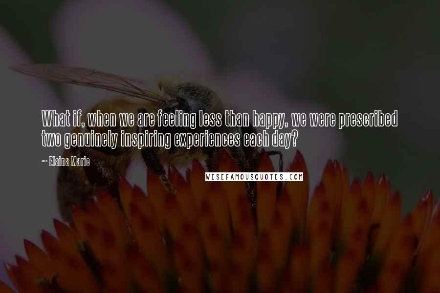 Elaina Marie Quotes: What if, when we are feeling less than happy, we were prescribed two genuinely inspiring experiences each day?