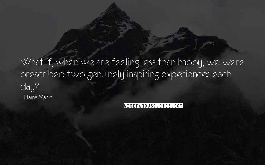 Elaina Marie Quotes: What if, when we are feeling less than happy, we were prescribed two genuinely inspiring experiences each day?