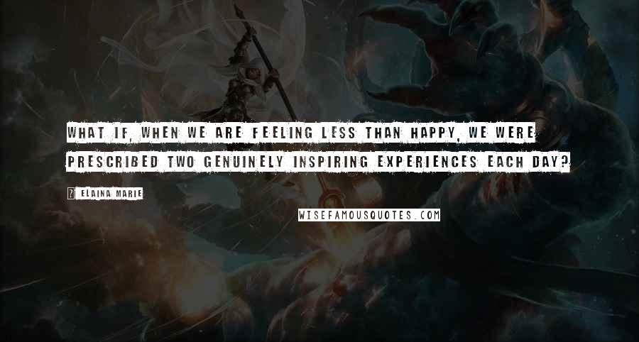 Elaina Marie Quotes: What if, when we are feeling less than happy, we were prescribed two genuinely inspiring experiences each day?