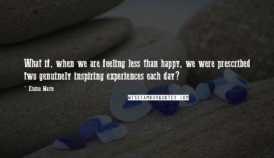 Elaina Marie Quotes: What if, when we are feeling less than happy, we were prescribed two genuinely inspiring experiences each day?