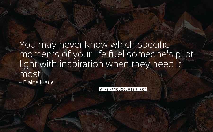 Elaina Marie Quotes: You may never know which specific moments of your life fuel someone's pilot light with inspiration when they need it most.