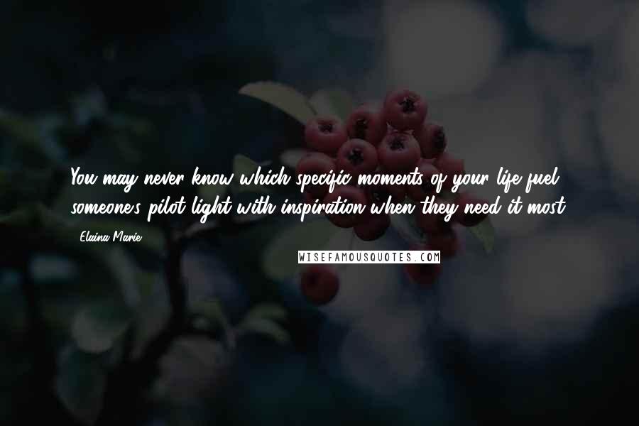 Elaina Marie Quotes: You may never know which specific moments of your life fuel someone's pilot light with inspiration when they need it most.