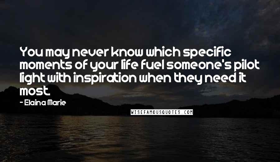 Elaina Marie Quotes: You may never know which specific moments of your life fuel someone's pilot light with inspiration when they need it most.