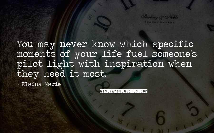 Elaina Marie Quotes: You may never know which specific moments of your life fuel someone's pilot light with inspiration when they need it most.