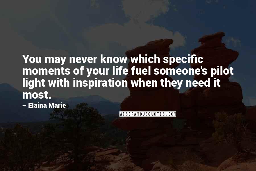 Elaina Marie Quotes: You may never know which specific moments of your life fuel someone's pilot light with inspiration when they need it most.