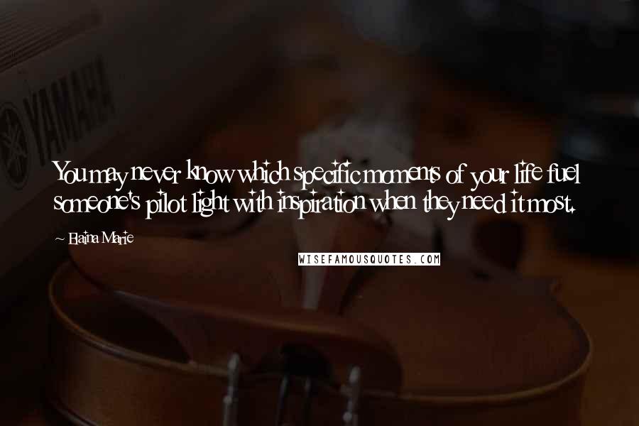 Elaina Marie Quotes: You may never know which specific moments of your life fuel someone's pilot light with inspiration when they need it most.