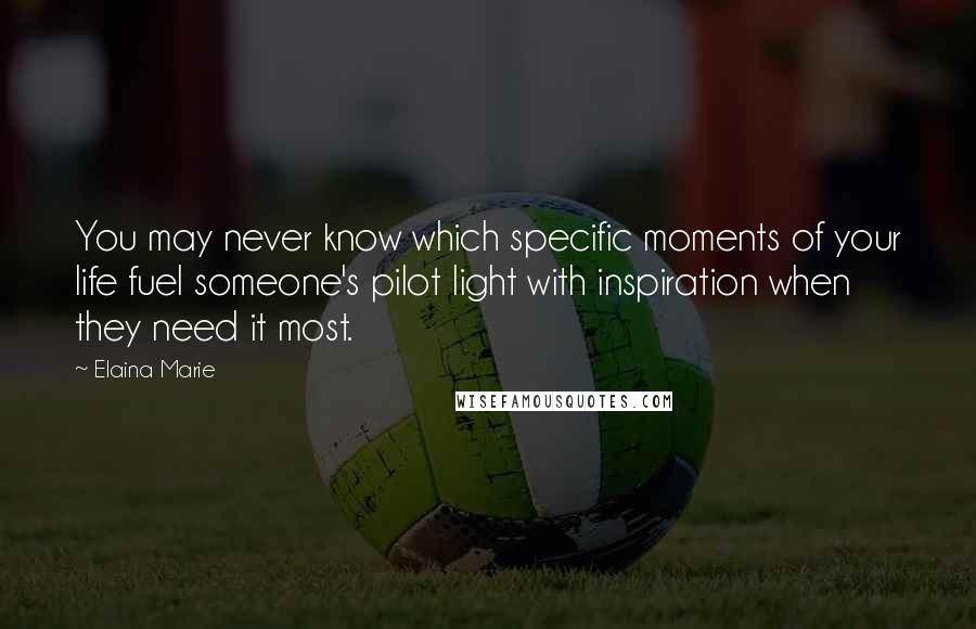 Elaina Marie Quotes: You may never know which specific moments of your life fuel someone's pilot light with inspiration when they need it most.