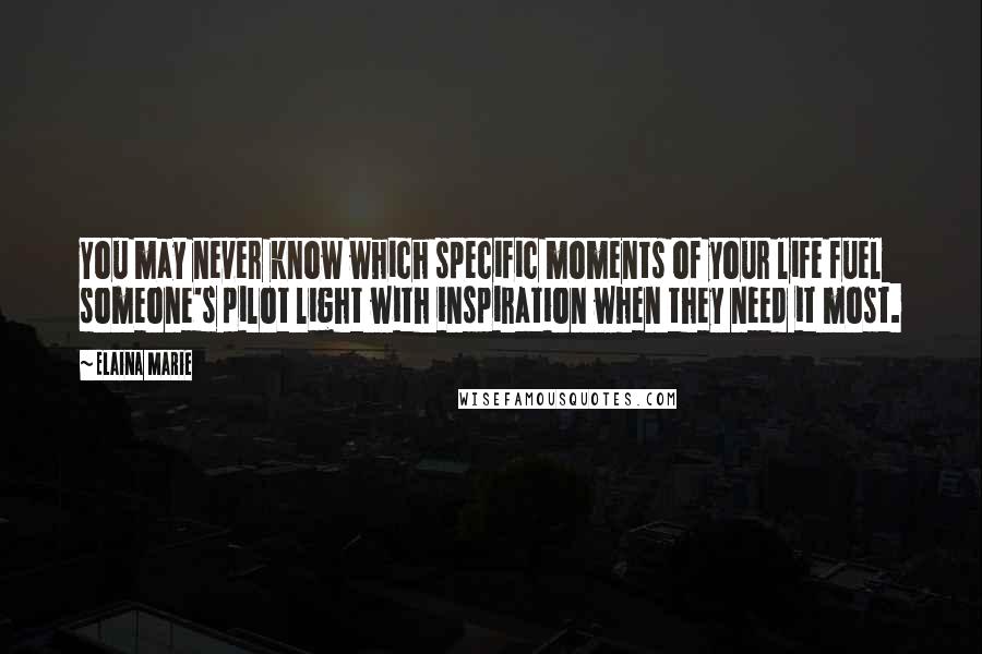 Elaina Marie Quotes: You may never know which specific moments of your life fuel someone's pilot light with inspiration when they need it most.