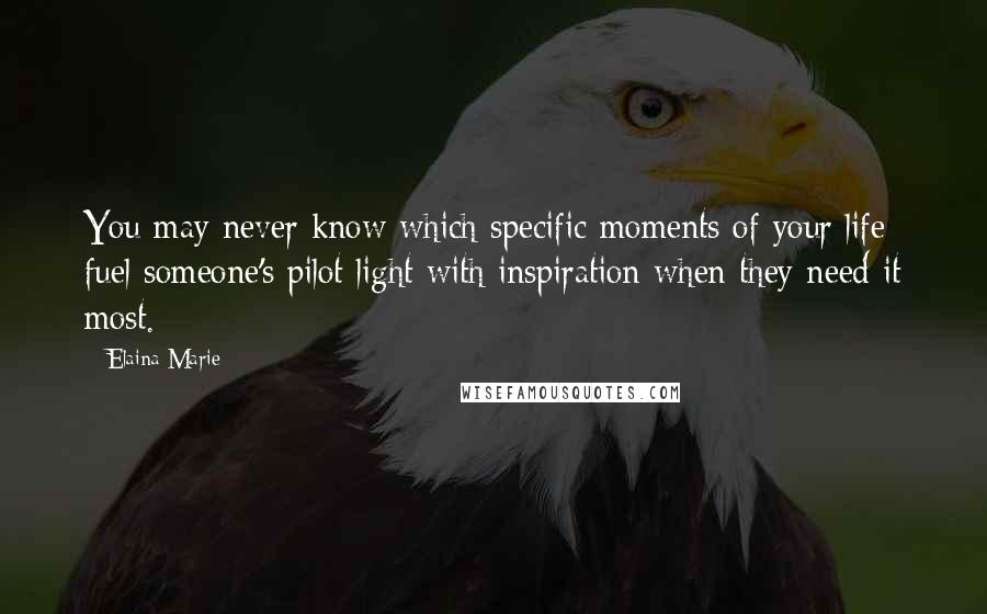 Elaina Marie Quotes: You may never know which specific moments of your life fuel someone's pilot light with inspiration when they need it most.