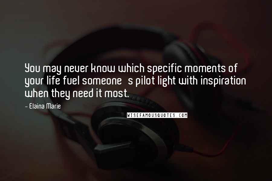 Elaina Marie Quotes: You may never know which specific moments of your life fuel someone's pilot light with inspiration when they need it most.