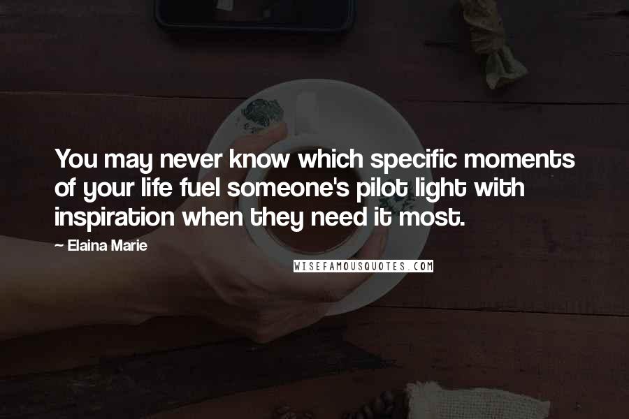Elaina Marie Quotes: You may never know which specific moments of your life fuel someone's pilot light with inspiration when they need it most.
