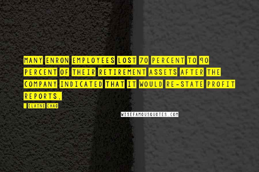 Elaine Chao Quotes: Many Enron employees lost 70 percent to 90 percent of their retirement assets after the company indicated that it would re-state profit reports,