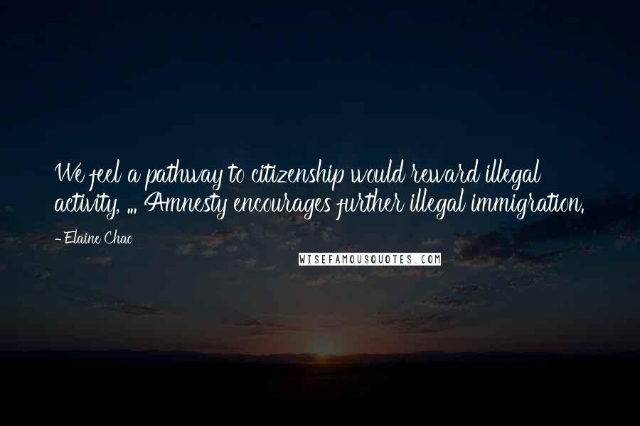 Elaine Chao Quotes: We feel a pathway to citizenship would reward illegal activity, ... Amnesty encourages further illegal immigration.